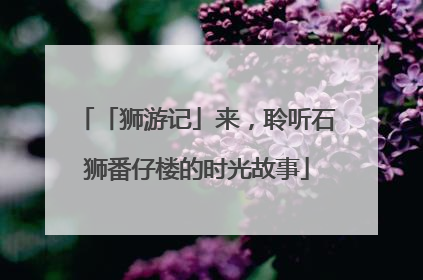 「狮游记」来，聆听石狮番仔楼的时光故事