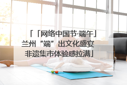 「网络中国节·端午」兰州“端”出文化盛宴 非遗集市体验感拉满