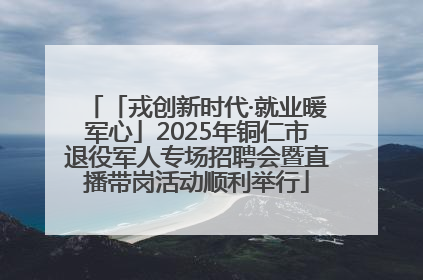 「戎创新时代·就业暖军心」2025年铜仁市退役军人专场招聘会暨直播带岗活动顺利举行
