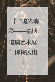“琉光璃彩——淄博琉璃艺术展”即将展出
