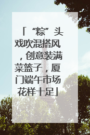 “粽”头戏吹混搭风，创意装满菜篮子，厦门端午市场花样十足