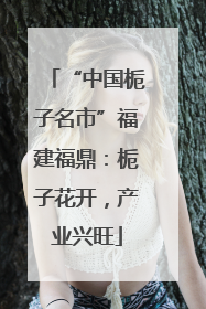 “中国栀子名市”福建福鼎：栀子花开，产业兴旺