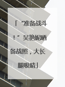 “准备战斗！”吴艳妮晒备战照，大长腿吸睛
