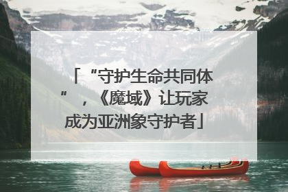 “守护生命共同体”，《魔域》让玩家成为亚洲象守护者