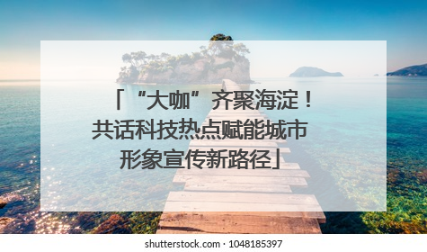 “大咖”齐聚海淀！共话科技热点赋能城市形象宣传新路径
