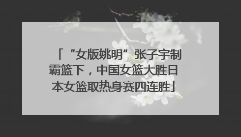 “女版姚明”张子宇制霸篮下，中国女篮大胜日本女篮取热身赛四连胜