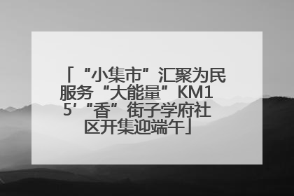 “小集市”汇聚为民服务“大能量”KM15′“香”街子学府社区开集迎端午
