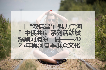 “浓情端午·魅力黑河”中俄共庆 系列活动燃爆黑河清凉一夏——2025年黑河夏季群众文化活动启幕 多元文化赋能边境文旅新高地