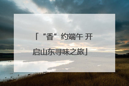 “香”约端午 开启山东寻味之旅