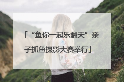 “鱼你一起乐翻天”亲子抓鱼摄影大赛举行