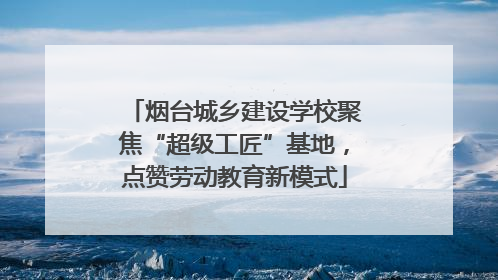 烟台城乡建设学校聚焦“超级工匠”基地，点赞劳动教育新模式