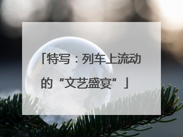 特写：列车上流动的“文艺盛宴”