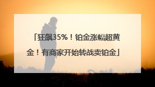 狂飙35%！铂金涨幅超黄金！有商家开始转战卖铂金