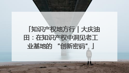 知识产权地方行｜大庆油田：在知识产权中洞见老工业基地的 “创新密码”