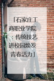 石家庄工商职业学院：传统技艺进校园焕发青春活力
