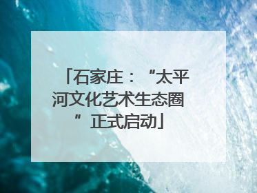 石家庄：“太平河文化艺术生态圈”正式启动