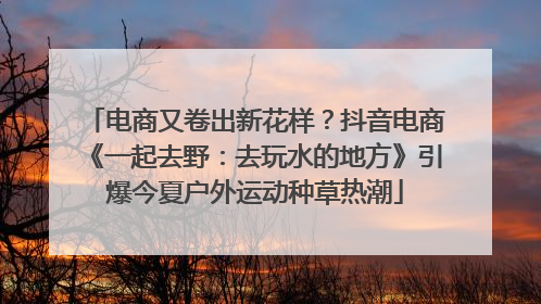 电商又卷出新花样？抖音电商《一起去野：去玩水的地方》引爆今夏户外运动种草热潮