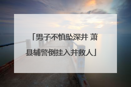 男子不慎坠深井 萧县辅警倒挂入井救人