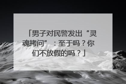 男子对民警发出“灵魂拷问”：至于吗？你们不放假的吗？