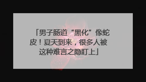 男子肠道“黑化”像蛇皮！夏天到来，很多人被这种难言之隐盯上