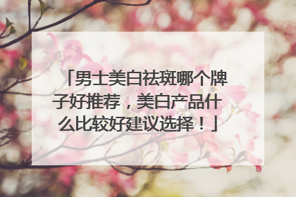 男士美白祛斑哪个牌子好推荐，美白产品什么比较好建议选择！