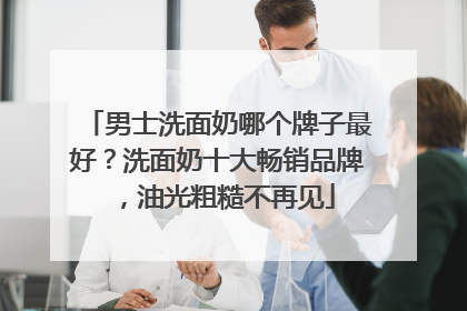男士洗面奶哪个牌子最好？洗面奶十大畅销品牌，油光粗糙不再见