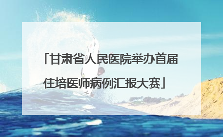 甘肃省人民医院举办首届住培医师病例汇报大赛