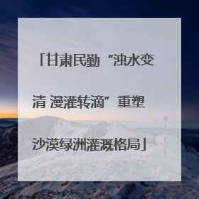 甘肃民勤“浊水变清 漫灌转滴”重塑沙漠绿洲灌溉格局