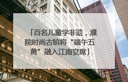 百名儿童学非遗，濮院时尚古镇将“端午五黄”融入江南宴席