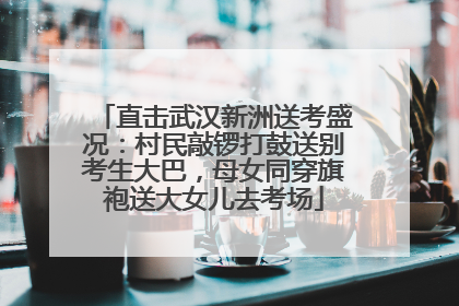 直击武汉新洲送考盛况：村民敲锣打鼓送别考生大巴，母女同穿旗袍送大女儿去考场