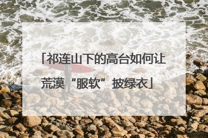 祁连山下的高台如何让荒漠“服软”披绿衣