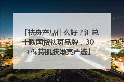 祛斑产品什么好？汇总十款国货祛斑品牌，30+保持肌肤嫩亮严选