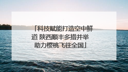 科技赋能打造空中鲜道 陕西顺丰多措并举助力樱桃飞往全国
