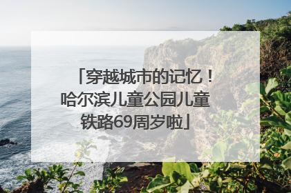穿越城市的记忆！哈尔滨儿童公园儿童铁路69周岁啦