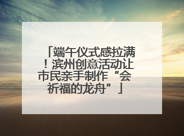 端午仪式感拉满！滨州创意活动让市民亲手制作“会祈福的龙舟”