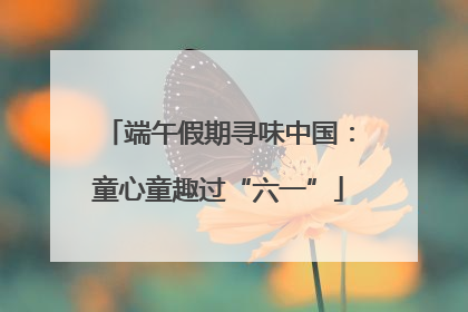 端午假期寻味中国：童心童趣过“六一”