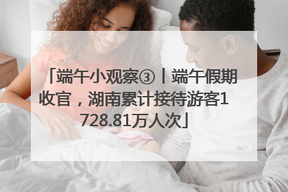 端午小观察③丨端午假期收官，湖南累计接待游客1728.81万人次