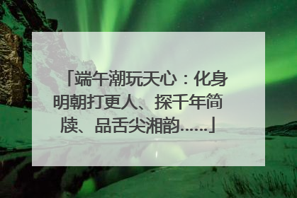 端午潮玩天心：化身明朝打更人、探千年简牍、品舌尖湘韵……