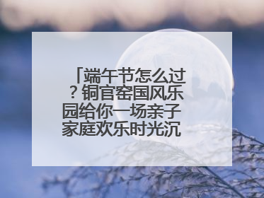 端午节怎么过？铜官窑国风乐园给你一场亲子家庭欢乐时光沉浸式新体验