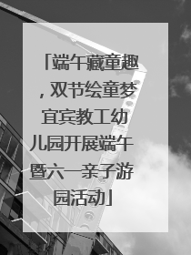 端午藏童趣，双节绘童梦 宜宾教工幼儿园开展端午暨六一亲子游园活动