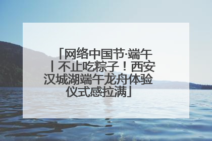 网络中国节·端午丨不止吃粽子！西安汉城湖端午龙舟体验仪式感拉满