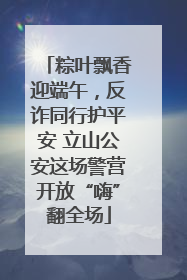 粽叶飘香迎端午，反诈同行护平安 立山公安这场警营开放“嗨”翻全场