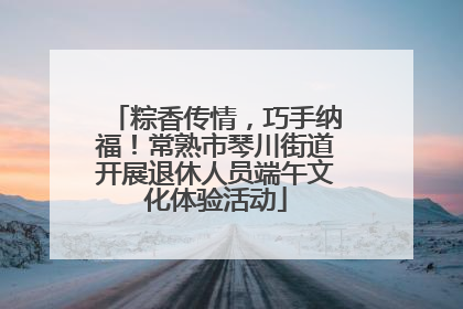 粽香传情，巧手纳福！常熟市琴川街道开展退休人员端午文化体验活动