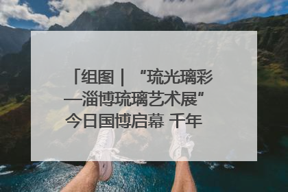 组图｜“琉光璃彩—淄博琉璃艺术展”今日国博启幕 千年窑火绽放京城