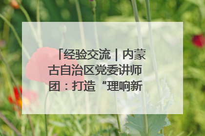 经验交流｜内蒙古自治区党委讲师团：打造“理响新征程”宣讲品牌