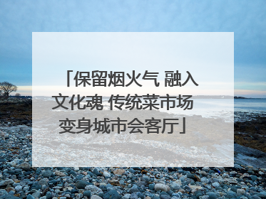 保留烟火气 融入文化魂 传统菜市场变身城市会客厅
