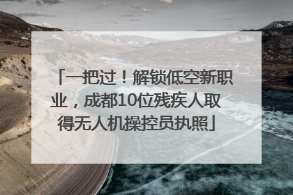 一把过！解锁低空新职业，成都10位残疾人取得无人机操控员执照