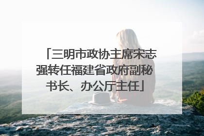 三明市政协主席宋志强转任福建省政府副秘书长、办公厅主任