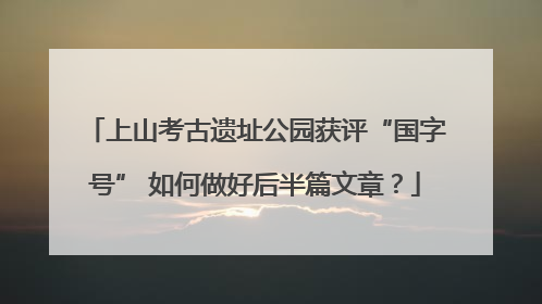 上山考古遗址公园获评“国字号” 如何做好后半篇文章？
