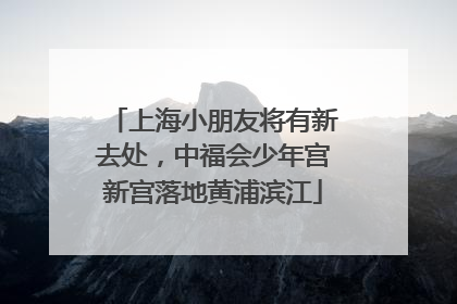 上海小朋友将有新去处，中福会少年宫新宫落地黄浦滨江